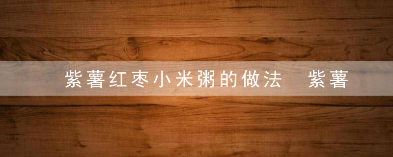 紫薯红枣小米粥的做法 紫薯红枣小米粥的营养价值